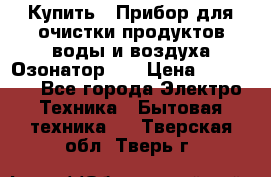 Купить : Прибор для очистки продуктов,воды и воздуха.Озонатор    › Цена ­ 25 500 - Все города Электро-Техника » Бытовая техника   . Тверская обл.,Тверь г.